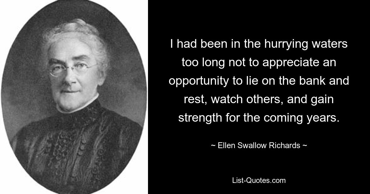 I had been in the hurrying waters too long not to appreciate an opportunity to lie on the bank and rest, watch others, and gain strength for the coming years. — © Ellen Swallow Richards