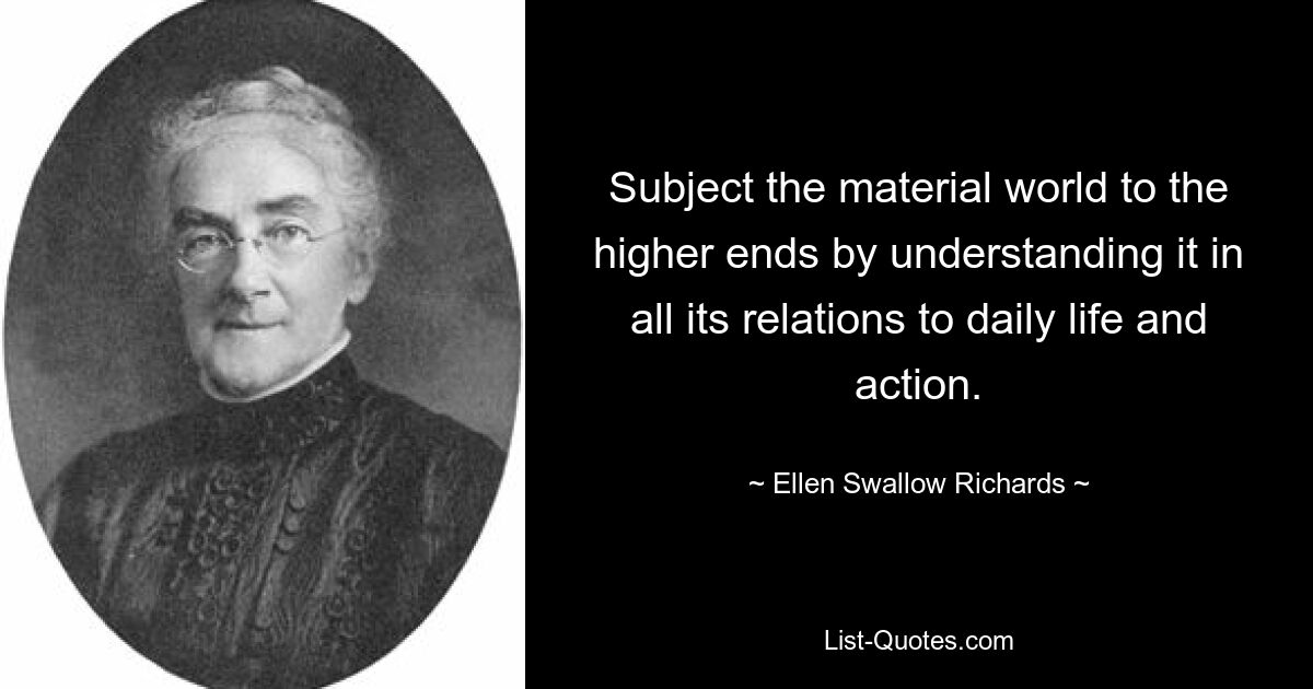 Subject the material world to the higher ends by understanding it in all its relations to daily life and action. — © Ellen Swallow Richards