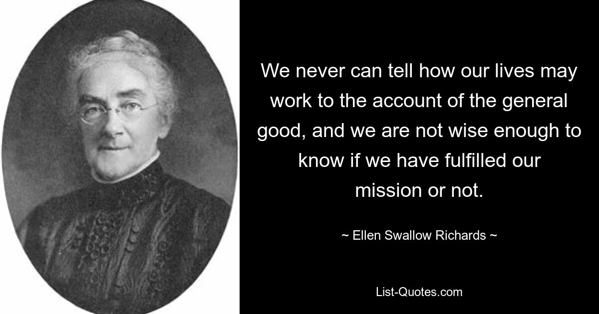 We never can tell how our lives may work to the account of the general good, and we are not wise enough to know if we have fulfilled our mission or not. — © Ellen Swallow Richards