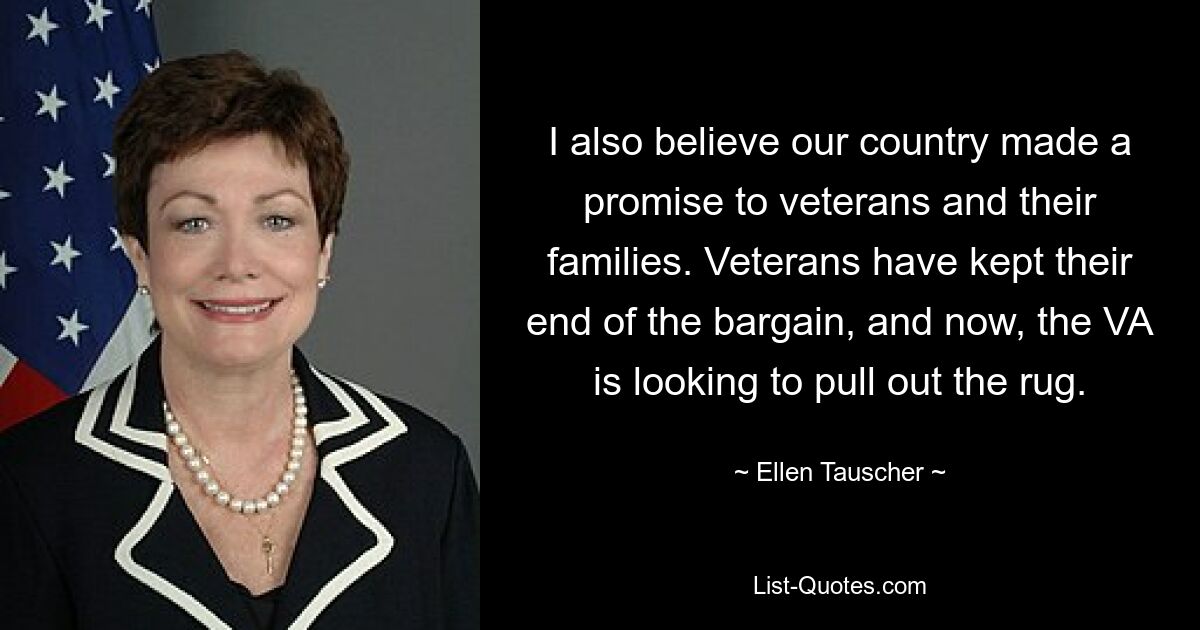 Ich glaube auch, dass unser Land den Veteranen und ihren Familien ein Versprechen gegeben hat. Die Veteranen haben ihren Teil der Abmachung eingehalten, und nun versucht die VA, den Boden unter den Füßen herauszuziehen. — © Ellen Tauscher 