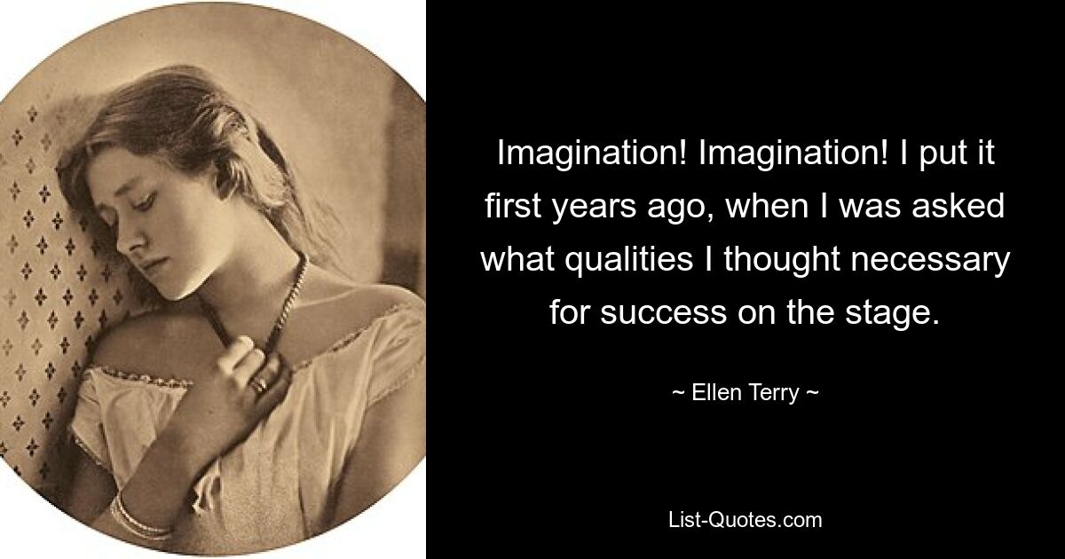 Imagination! Imagination! I put it first years ago, when I was asked what qualities I thought necessary for success on the stage. — © Ellen Terry