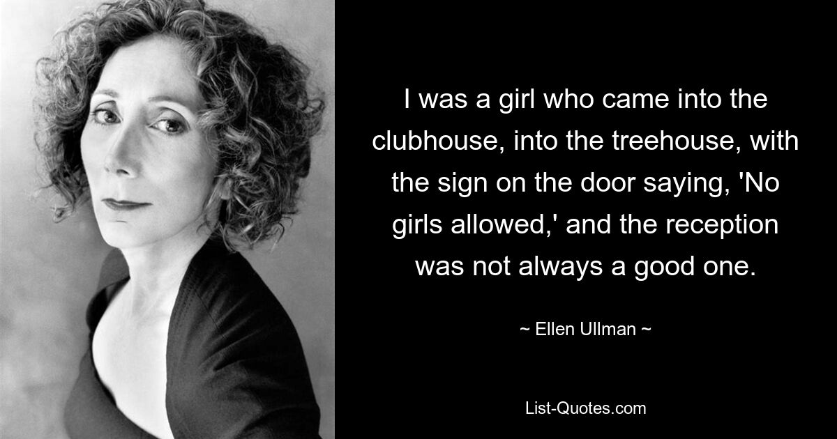 I was a girl who came into the clubhouse, into the treehouse, with the sign on the door saying, 'No girls allowed,' and the reception was not always a good one. — © Ellen Ullman