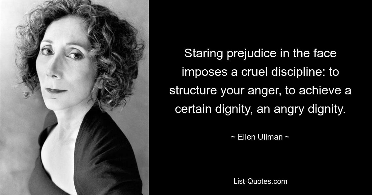 Staring prejudice in the face imposes a cruel discipline: to structure your anger, to achieve a certain dignity, an angry dignity. — © Ellen Ullman