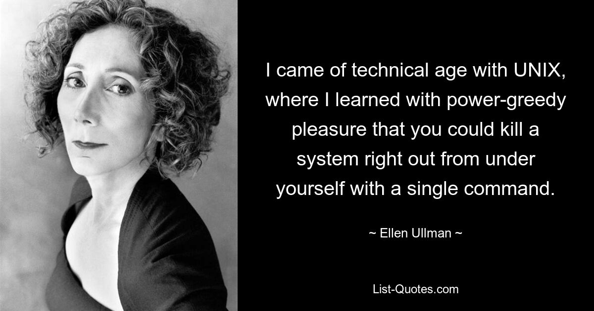 I came of technical age with UNIX, where I learned with power-greedy pleasure that you could kill a system right out from under yourself with a single command. — © Ellen Ullman