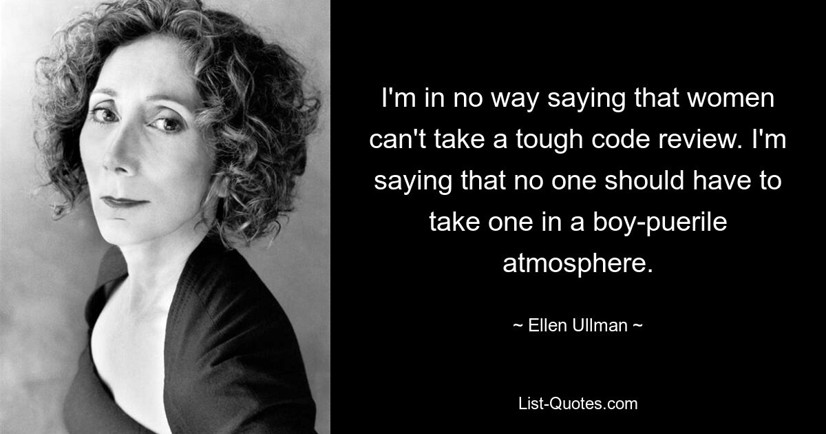 I'm in no way saying that women can't take a tough code review. I'm saying that no one should have to take one in a boy-puerile atmosphere. — © Ellen Ullman