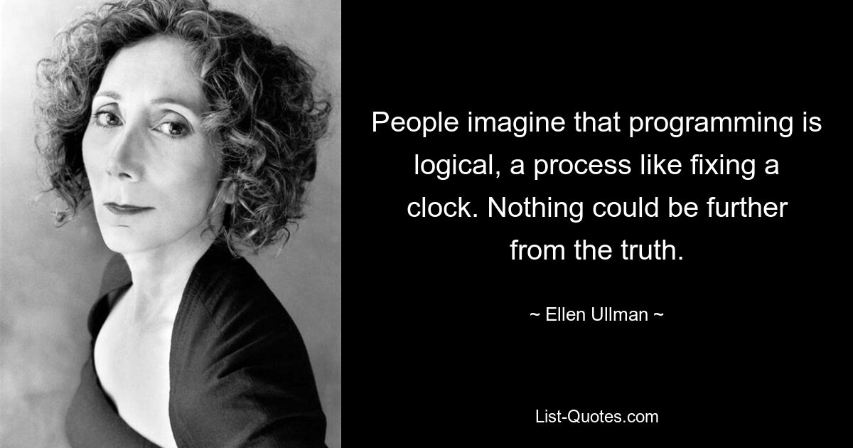 People imagine that programming is logical, a process like fixing a clock. Nothing could be further from the truth. — © Ellen Ullman