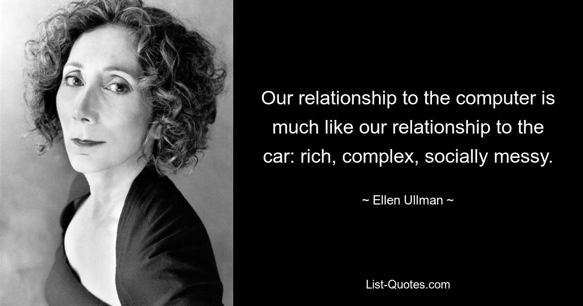 Our relationship to the computer is much like our relationship to the car: rich, complex, socially messy. — © Ellen Ullman