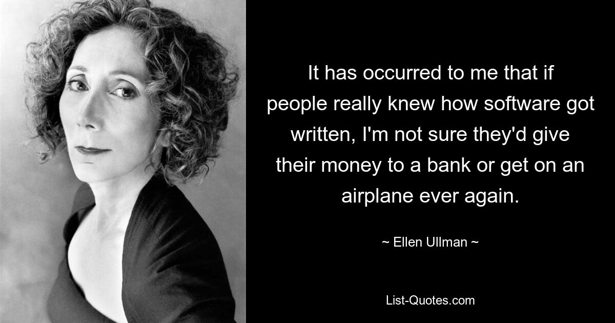 It has occurred to me that if people really knew how software got written, I'm not sure they'd give their money to a bank or get on an airplane ever again. — © Ellen Ullman