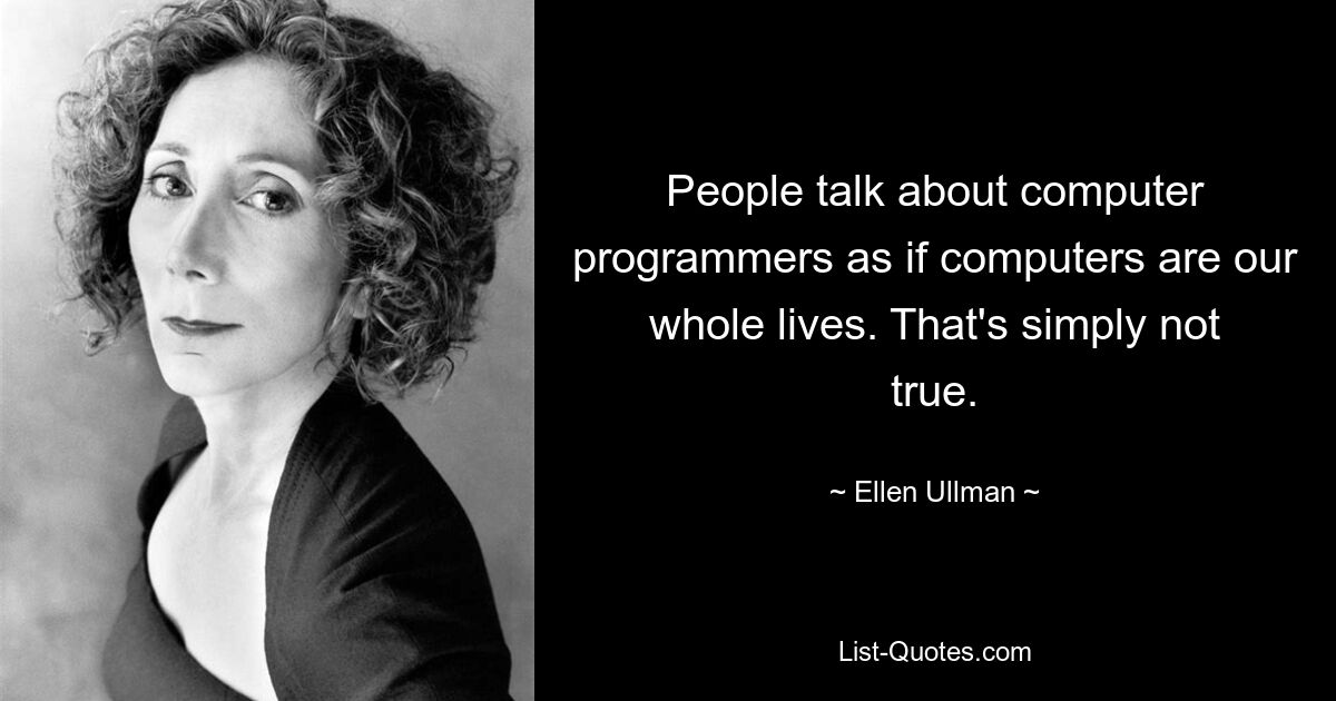 People talk about computer programmers as if computers are our whole lives. That's simply not true. — © Ellen Ullman