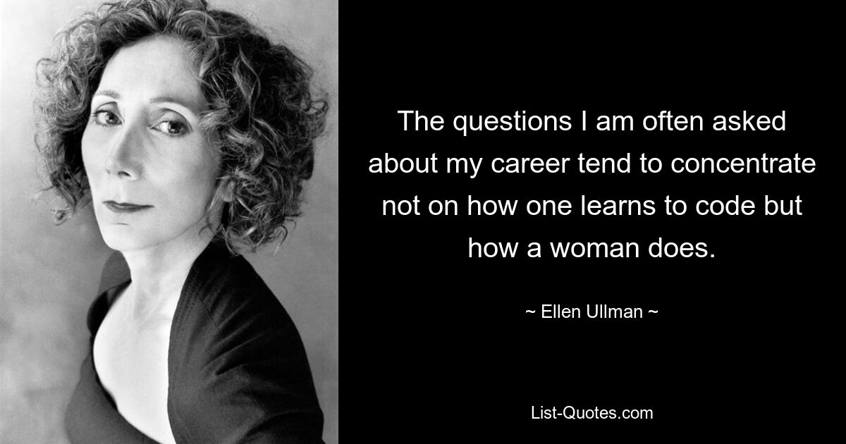 The questions I am often asked about my career tend to concentrate not on how one learns to code but how a woman does. — © Ellen Ullman