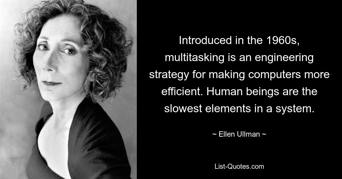 Introduced in the 1960s, multitasking is an engineering strategy for making computers more efficient. Human beings are the slowest elements in a system. — © Ellen Ullman