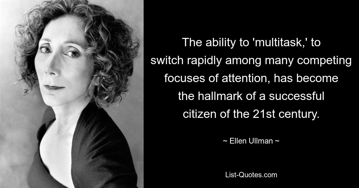 The ability to 'multitask,' to switch rapidly among many competing focuses of attention, has become the hallmark of a successful citizen of the 21st century. — © Ellen Ullman