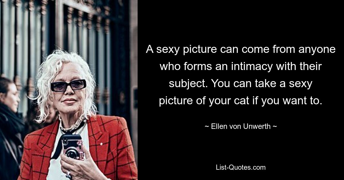 A sexy picture can come from anyone who forms an intimacy with their subject. You can take a sexy picture of your cat if you want to. — © Ellen von Unwerth