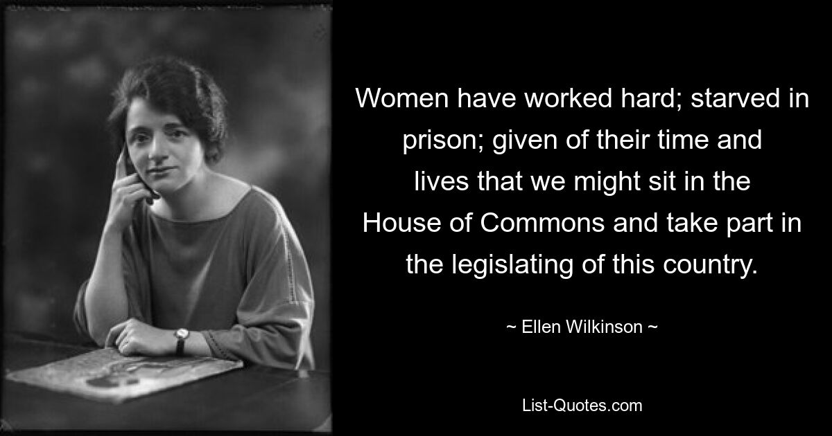 Women have worked hard; starved in prison; given of their time and lives that we might sit in the House of Commons and take part in the legislating of this country. — © Ellen Wilkinson