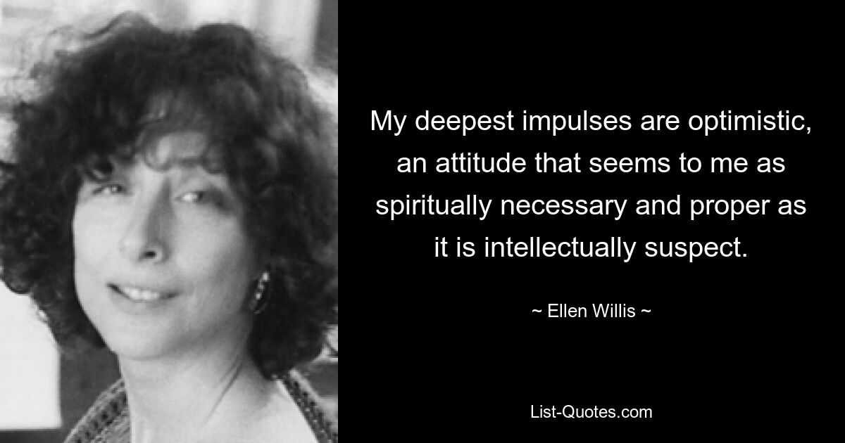 My deepest impulses are optimistic, an attitude that seems to me as spiritually necessary and proper as it is intellectually suspect. — © Ellen Willis