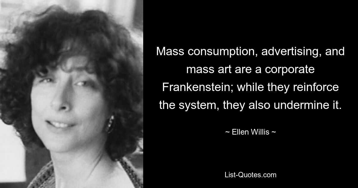 Mass consumption, advertising, and mass art are a corporate Frankenstein; while they reinforce the system, they also undermine it. — © Ellen Willis