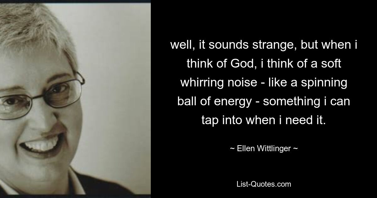 well, it sounds strange, but when i think of God, i think of a soft whirring noise - like a spinning ball of energy - something i can tap into when i need it. — © Ellen Wittlinger