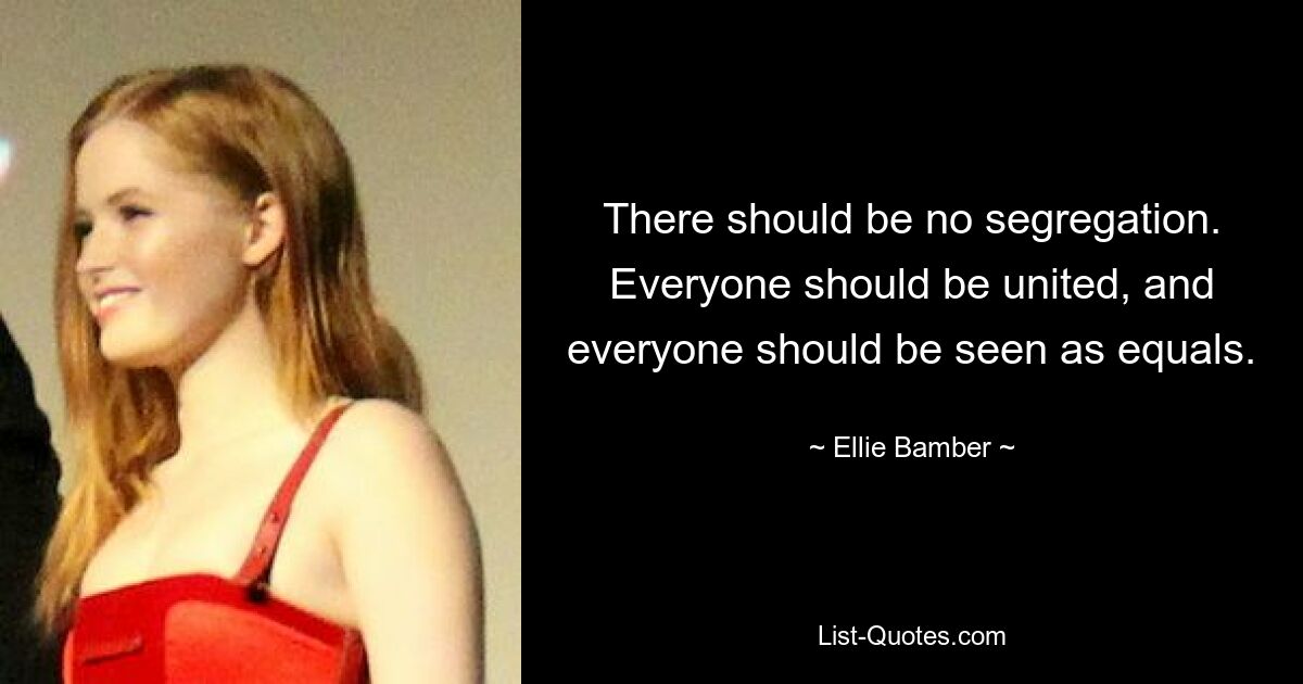 There should be no segregation. Everyone should be united, and everyone should be seen as equals. — © Ellie Bamber