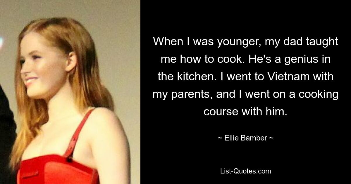 When I was younger, my dad taught me how to cook. He's a genius in the kitchen. I went to Vietnam with my parents, and I went on a cooking course with him. — © Ellie Bamber