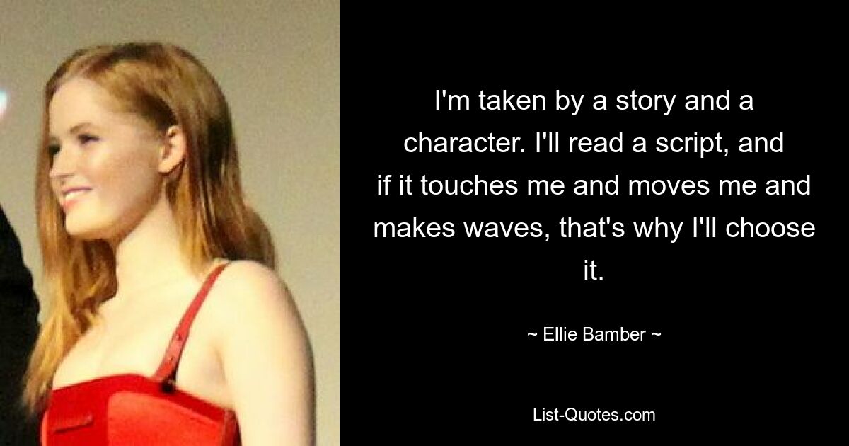 I'm taken by a story and a character. I'll read a script, and if it touches me and moves me and makes waves, that's why I'll choose it. — © Ellie Bamber