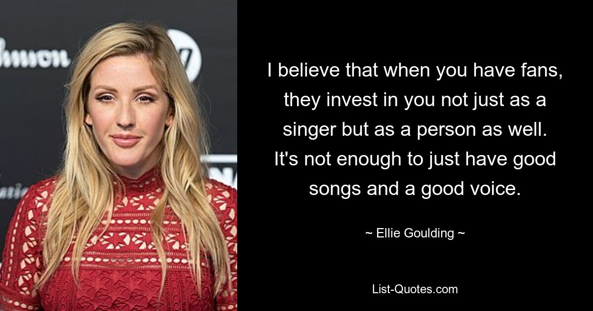 I believe that when you have fans, they invest in you not just as a singer but as a person as well. It's not enough to just have good songs and a good voice. — © Ellie Goulding