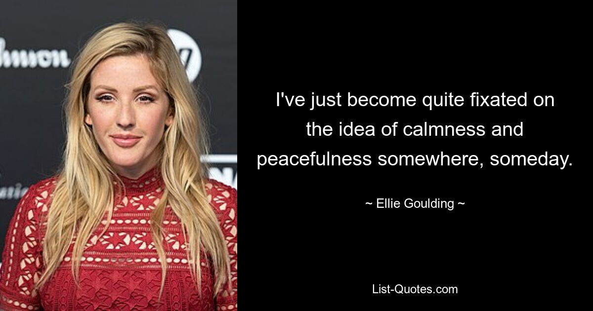 I've just become quite fixated on the idea of calmness and peacefulness somewhere, someday. — © Ellie Goulding