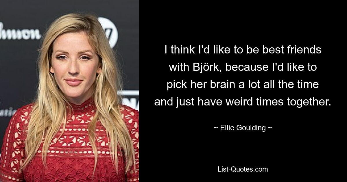 I think I'd like to be best friends with Björk, because I'd like to pick her brain a lot all the time and just have weird times together. — © Ellie Goulding