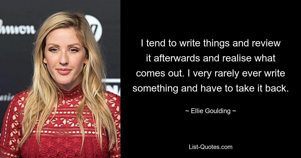 I tend to write things and review it afterwards and realise what comes out. I very rarely ever write something and have to take it back. — © Ellie Goulding