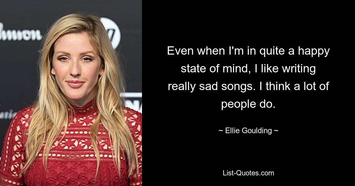 Even when I'm in quite a happy state of mind, I like writing really sad songs. I think a lot of people do. — © Ellie Goulding