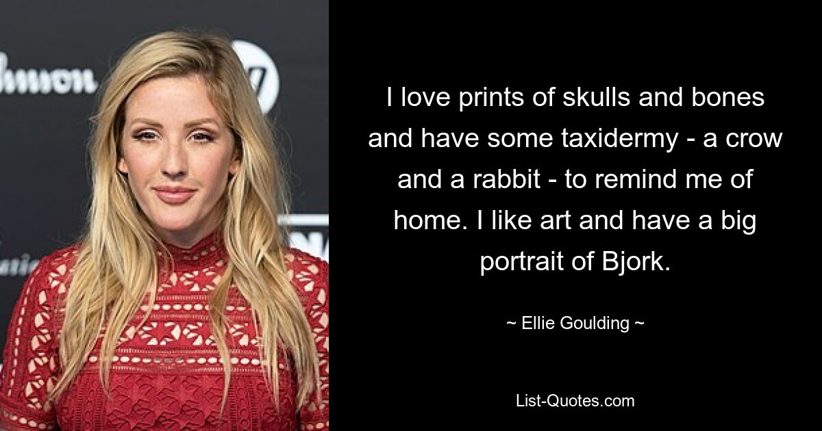 I love prints of skulls and bones and have some taxidermy - a crow and a rabbit - to remind me of home. I like art and have a big portrait of Bjork. — © Ellie Goulding