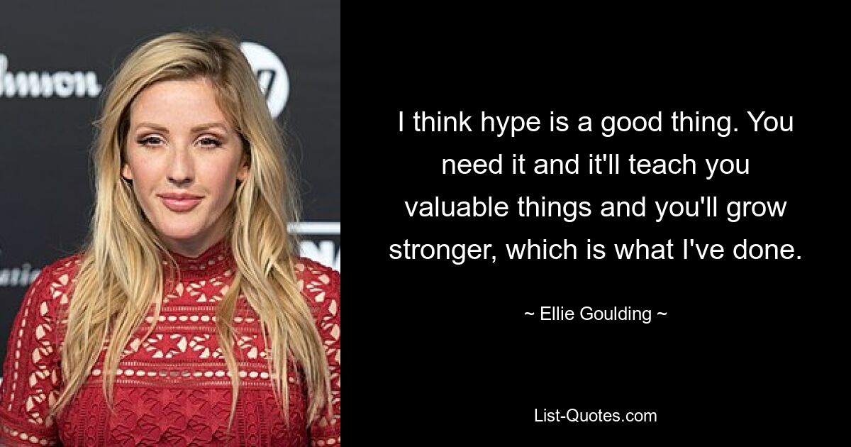 I think hype is a good thing. You need it and it'll teach you valuable things and you'll grow stronger, which is what I've done. — © Ellie Goulding