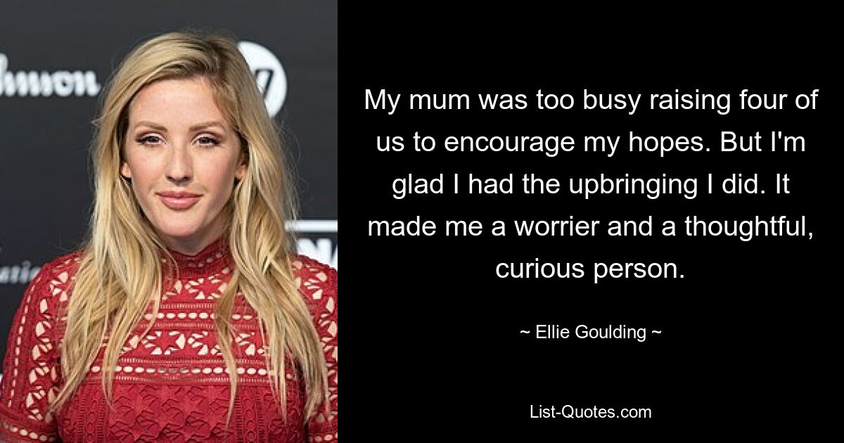 My mum was too busy raising four of us to encourage my hopes. But I'm glad I had the upbringing I did. It made me a worrier and a thoughtful, curious person. — © Ellie Goulding