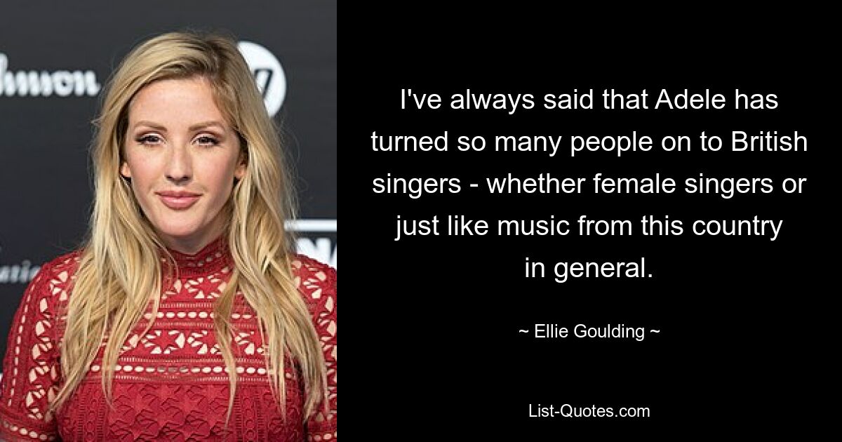 I've always said that Adele has turned so many people on to British singers - whether female singers or just like music from this country in general. — © Ellie Goulding