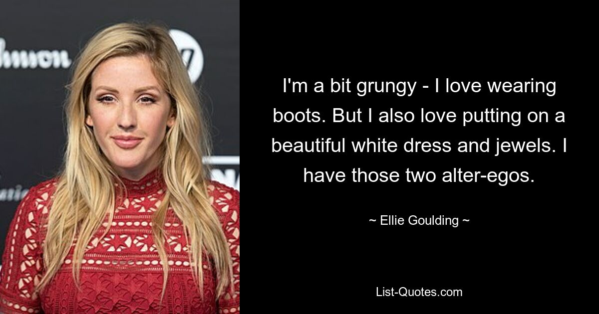 I'm a bit grungy - I love wearing boots. But I also love putting on a beautiful white dress and jewels. I have those two alter-egos. — © Ellie Goulding