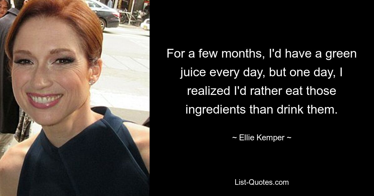 For a few months, I'd have a green juice every day, but one day, I realized I'd rather eat those ingredients than drink them. — © Ellie Kemper