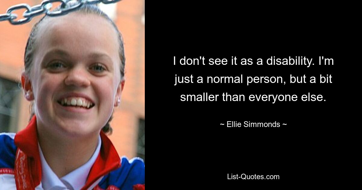 I don't see it as a disability. I'm just a normal person, but a bit smaller than everyone else. — © Ellie Simmonds