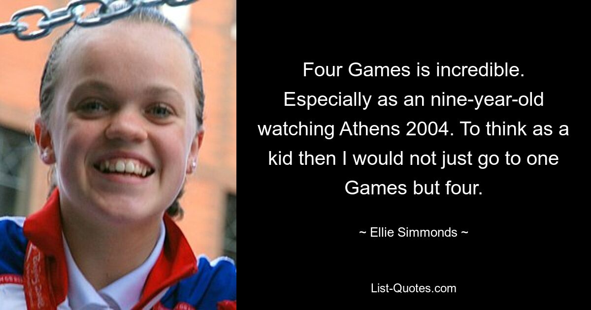 Four Games is incredible. Especially as an nine-year-old watching Athens 2004. To think as a kid then I would not just go to one Games but four. — © Ellie Simmonds