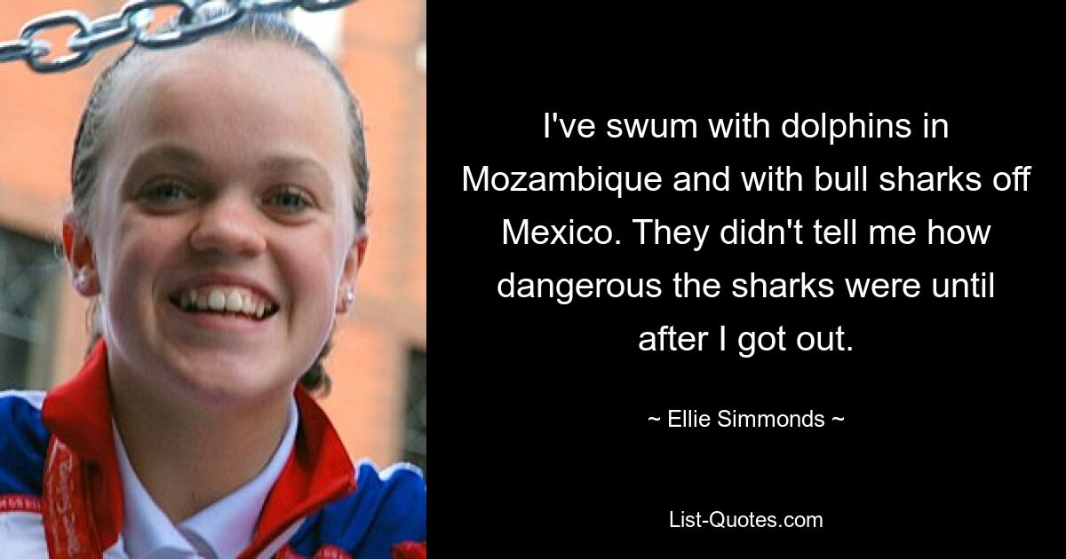 I've swum with dolphins in Mozambique and with bull sharks off Mexico. They didn't tell me how dangerous the sharks were until after I got out. — © Ellie Simmonds