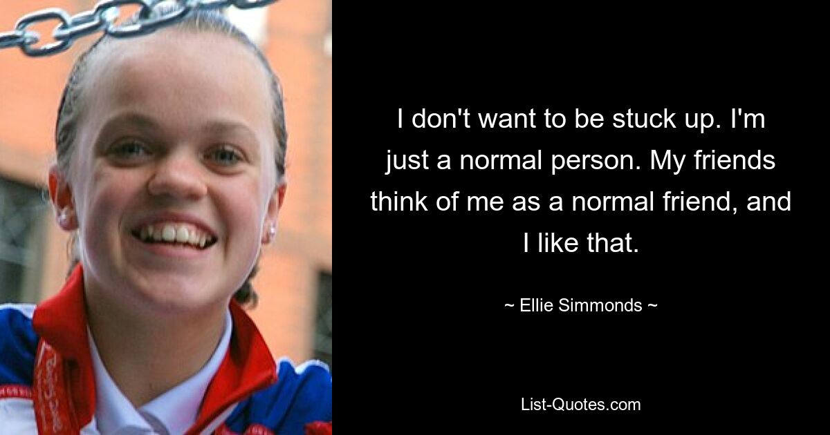 I don't want to be stuck up. I'm just a normal person. My friends think of me as a normal friend, and I like that. — © Ellie Simmonds