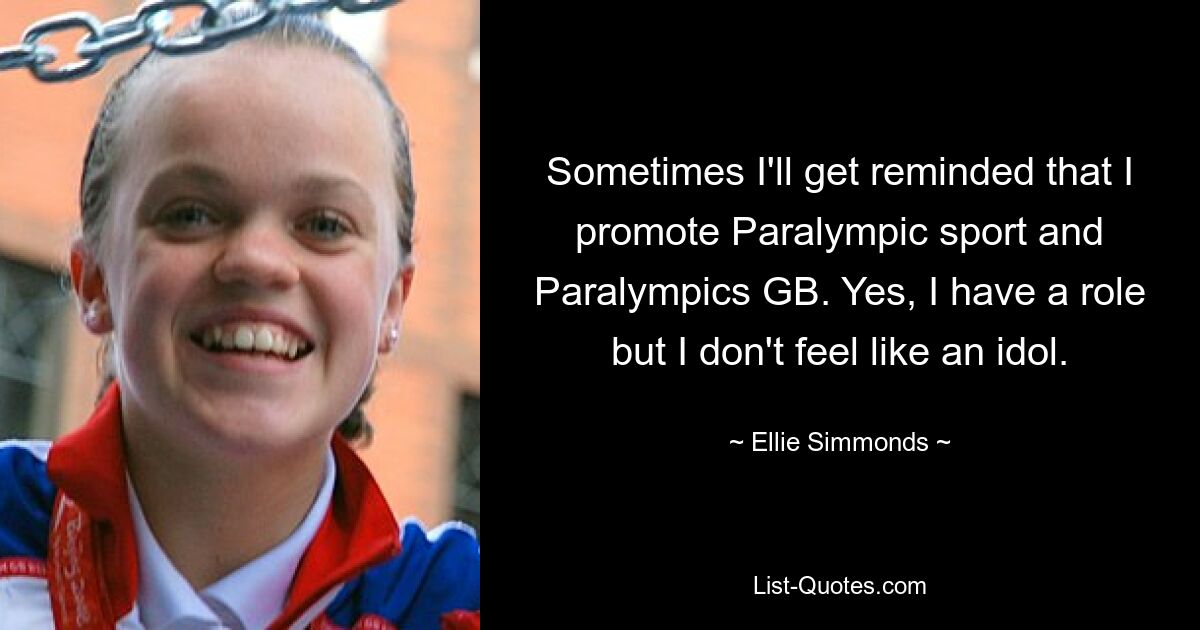 Sometimes I'll get reminded that I promote Paralympic sport and Paralympics GB. Yes, I have a role but I don't feel like an idol. — © Ellie Simmonds