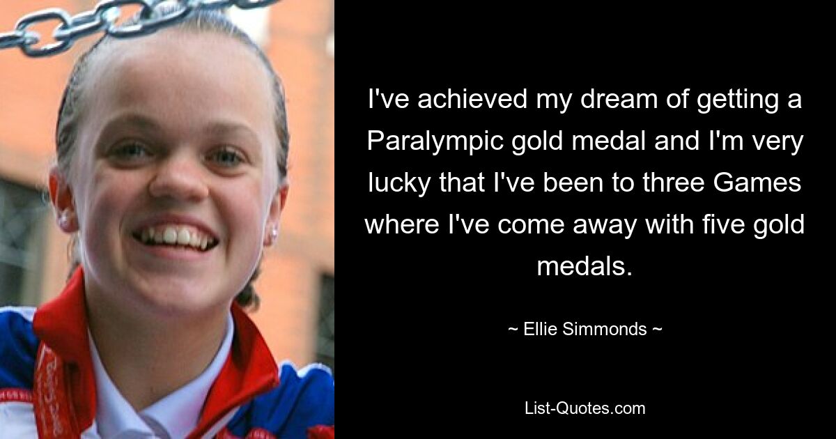 Ich habe meinen Traum, eine paralympische Goldmedaille zu gewinnen, verwirklicht und bin sehr glücklich, dass ich bei drei Spielen dabei war und fünf Goldmedaillen gewonnen habe. — © Ellie Simmonds 