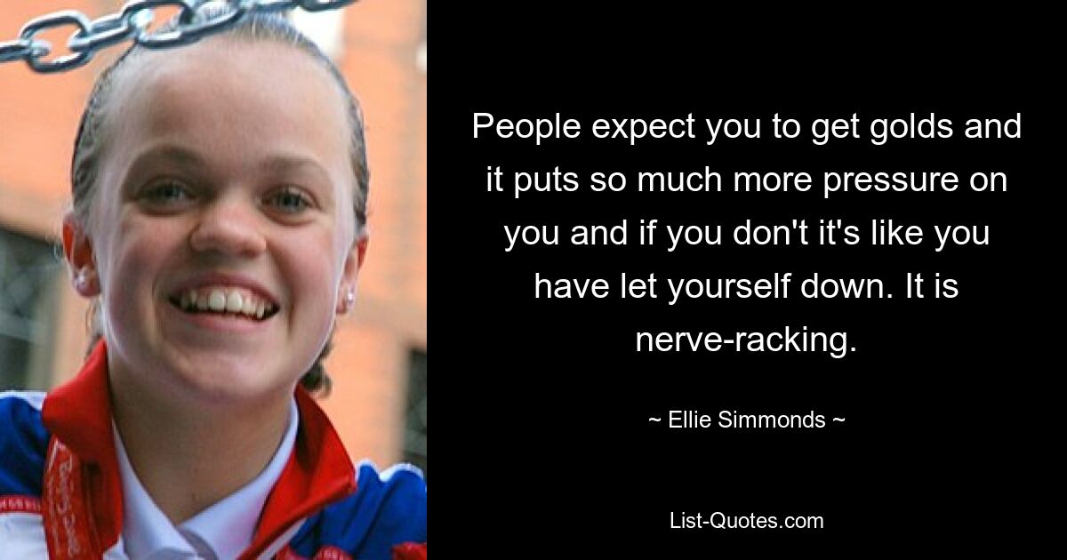 People expect you to get golds and it puts so much more pressure on you and if you don't it's like you have let yourself down. It is nerve-racking. — © Ellie Simmonds