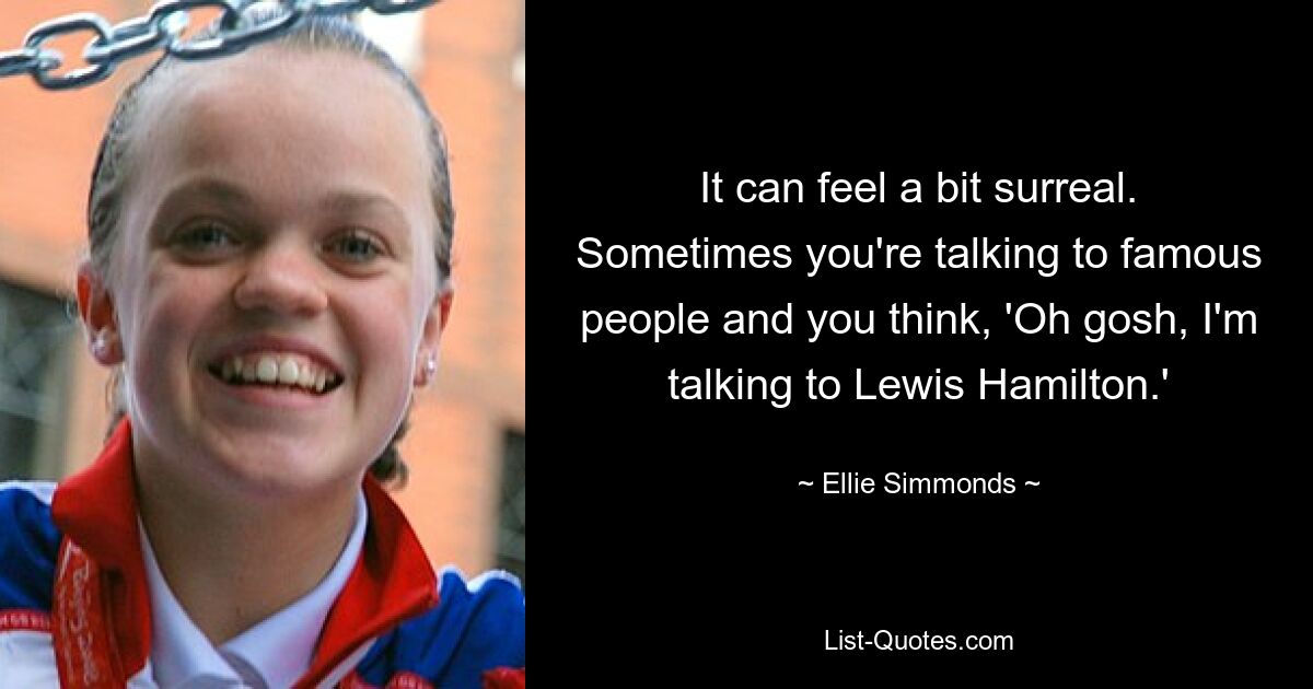 It can feel a bit surreal. Sometimes you're talking to famous people and you think, 'Oh gosh, I'm talking to Lewis Hamilton.' — © Ellie Simmonds