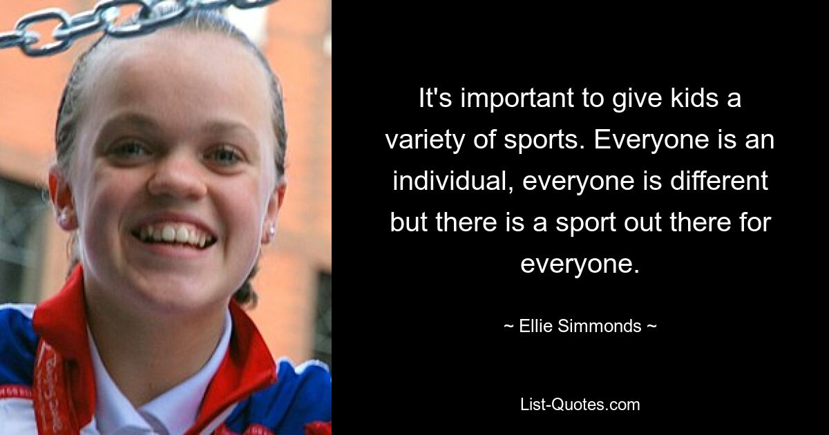 It's important to give kids a variety of sports. Everyone is an individual, everyone is different but there is a sport out there for everyone. — © Ellie Simmonds