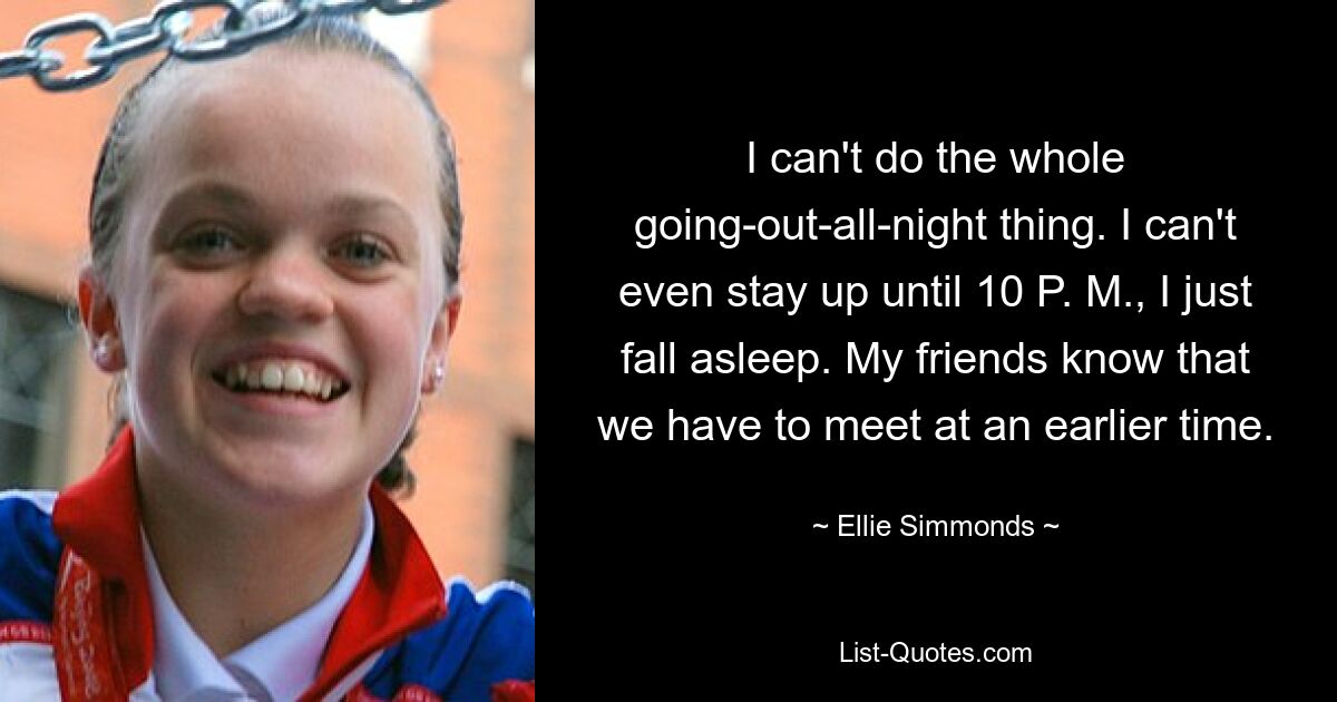 I can't do the whole going-out-all-night thing. I can't even stay up until 10 P. M., I just fall asleep. My friends know that we have to meet at an earlier time. — © Ellie Simmonds