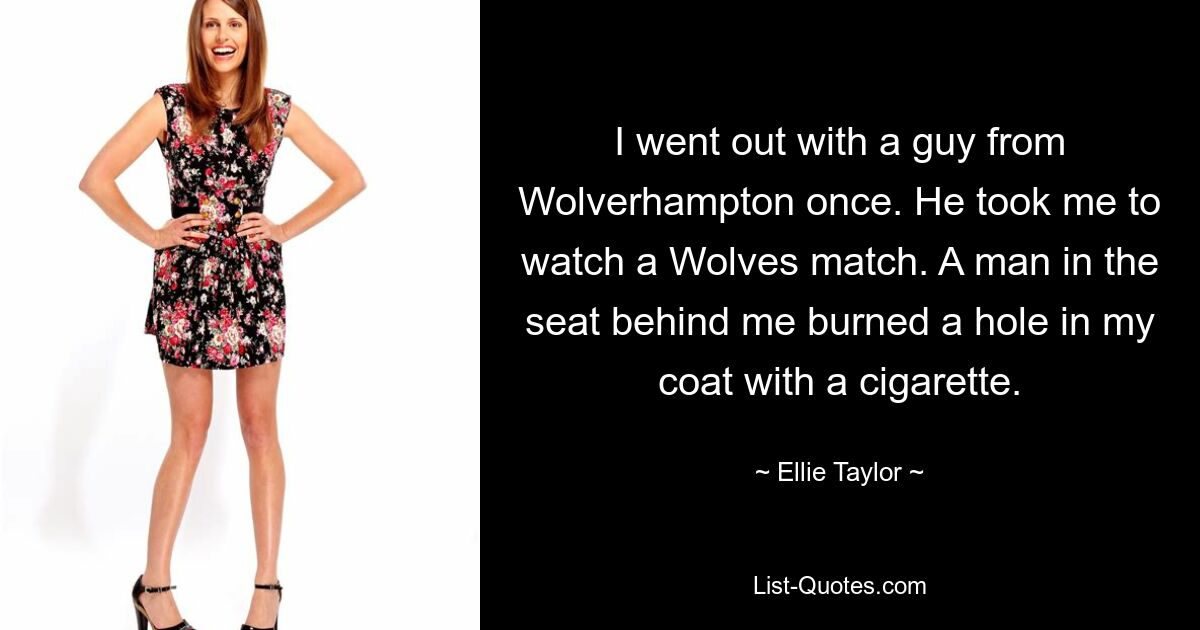 I went out with a guy from Wolverhampton once. He took me to watch a Wolves match. A man in the seat behind me burned a hole in my coat with a cigarette. — © Ellie Taylor