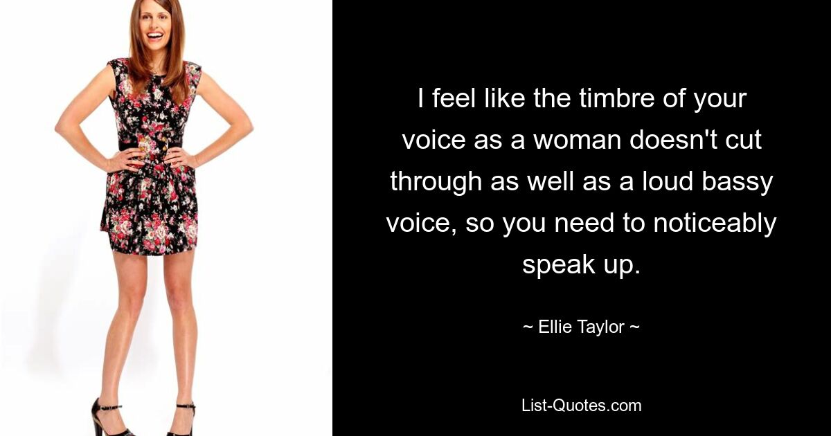 I feel like the timbre of your voice as a woman doesn't cut through as well as a loud bassy voice, so you need to noticeably speak up. — © Ellie Taylor