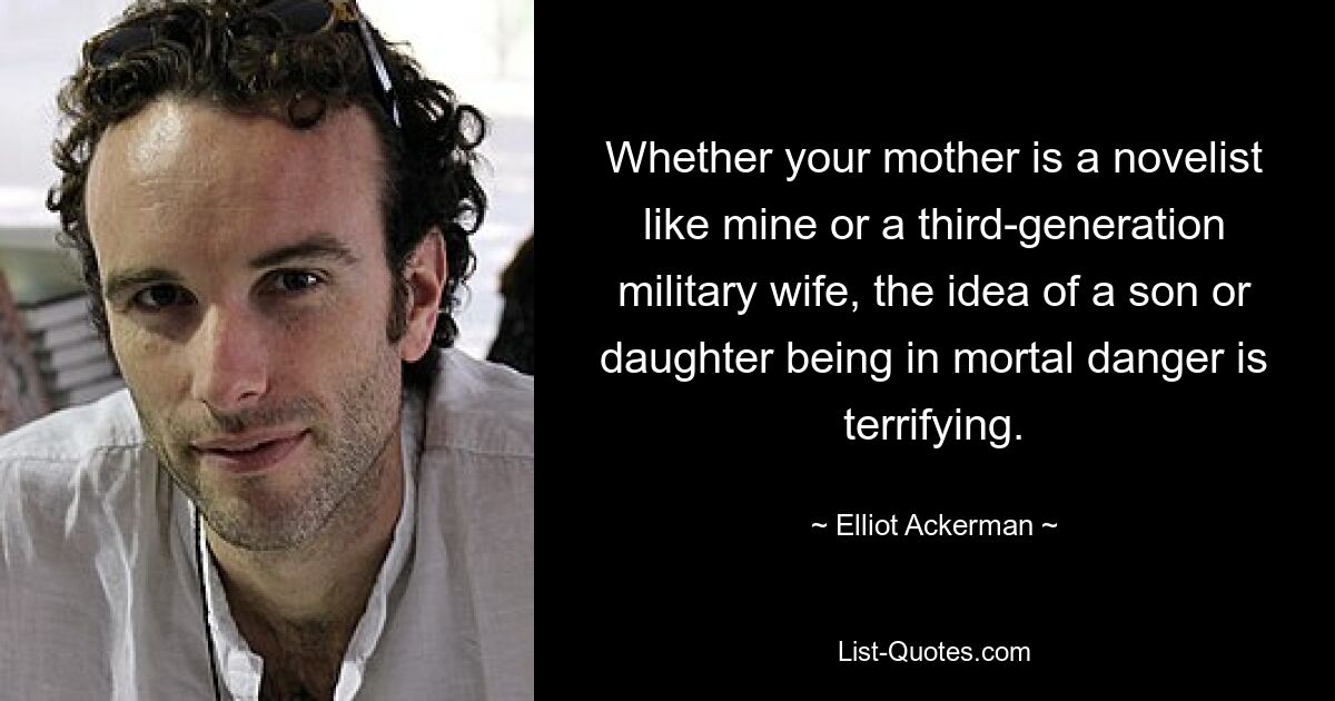 Whether your mother is a novelist like mine or a third-generation military wife, the idea of a son or daughter being in mortal danger is terrifying. — © Elliot Ackerman