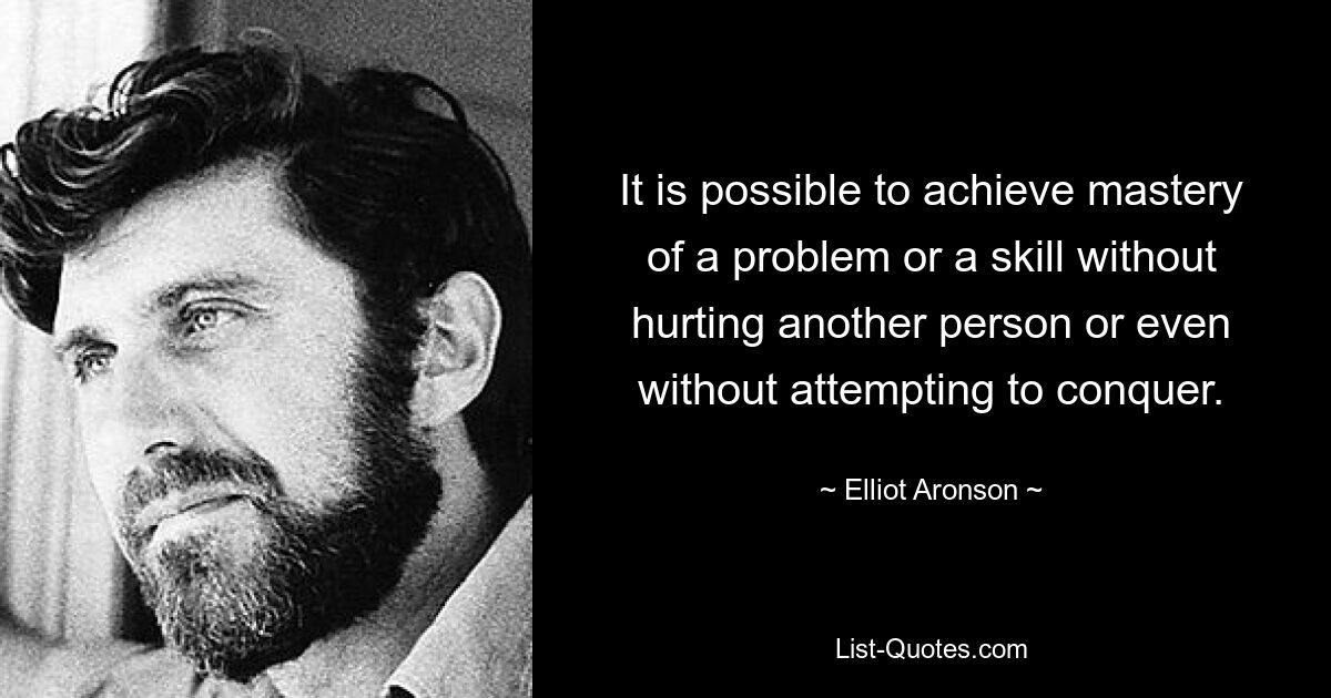 It is possible to achieve mastery of a problem or a skill without hurting another person or even without attempting to conquer. — © Elliot Aronson