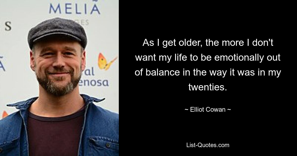 As I get older, the more I don't want my life to be emotionally out of balance in the way it was in my twenties. — © Elliot Cowan